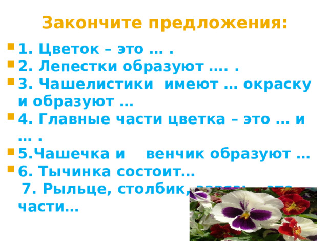 Закончите предложения: 1. Цветок – это … . 2. Лепестки образуют …. . 3. Чашелистики имеют … окраску и образуют … 4. Главные части цветка – это … и … . 5.Чашечка и венчик образуют … 6. Тычинка состоит…  7. Рыльце, столбик, завязь - это части… 