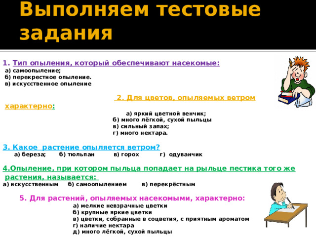 Выполняем тестовые задания 1.  Тип опыления, который обеспечивают насекомые:  а) самоопыление;  б) перекрестное опыление.  в) искусственное опыление    2. Для цветов, опыляемых ветром характерно :  а) яркий цветной венчик;  б) много лёгкой, сухой пыльцы  в) сильный запах;  г) много нектара.  3. Какое растение опыляется ветром?  а) береза; б) тюльпан в) горох г)  одуванчик  4.Опыление, при котором пыльца попадает на рыльце пестика того же растения, называется: а) искусственным б) самоопылением в) перекрёстным   5. Для растений, опыляемых насекомыми, характерно:  а) мелкие невзрачные цветки  б) крупные яркие цветки  в) цветки, собранные в соцветия, с приятным ароматом  г) наличие нектара  д) много лёгкой, сухой пыльцы 