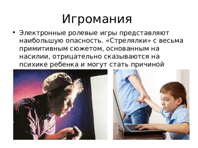 Игромания Электронные ролевые игры представляют наибольшую опасность. «Стрелялки» с весьма примитивным сюжетом, основанным на насилии, отрицательно сказываются на психике ребенка и могут стать причиной чрезмерной агрессии. 