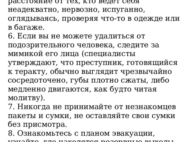 5. Старайтесь удалиться на максимальное расстояние от тех, кто ведет себя неадекватно, нервозно, испуганно, оглядываясь, проверяя что-то в одежде или в багаже. 6. Если вы не можете удалиться от подозрительного человека, следите за мимикой его лица (специалисты утверждают, что преступник, готовящийся к теракту, обычно выглядит чрезвычайно сосредоточено, губы плотно сжаты, либо медленно двигаются, как будто читая молитву). 7. Никогда не принимайте от незнакомцев пакеты и сумки, не оставляйте свои сумки без присмотра. 8. Ознакомьтесь с планом эвакуации, узнайте, где находятся резервные выходы из здания. 