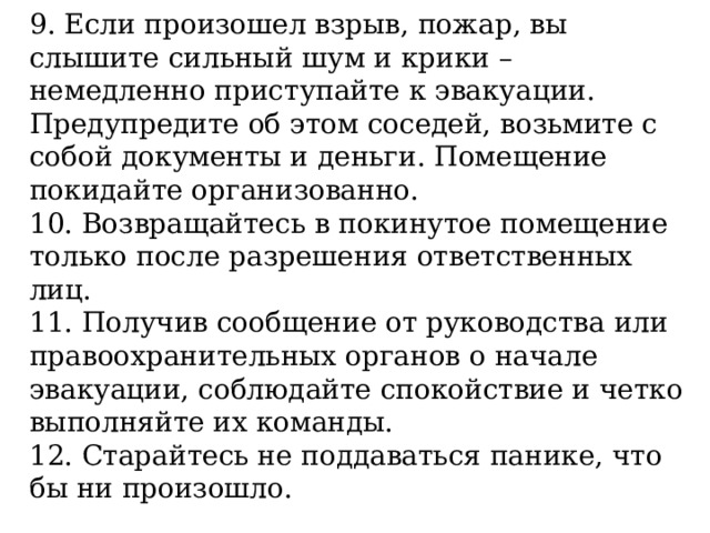 9. Если произошел взрыв, пожар, вы слышите сильный шум и крики – немедленно приступайте к эвакуации. Предупредите об этом соседей, возьмите с собой документы и деньги. Помещение покидайте организованно. 10. Возвращайтесь в покинутое помещение только после разрешения ответственных лиц. 11. Получив сообщение от руководства или правоохранительных органов о начале эвакуации, соблюдайте спокойствие и четко выполняйте их команды. 12. Старайтесь не поддаваться панике, что бы ни произошло. 