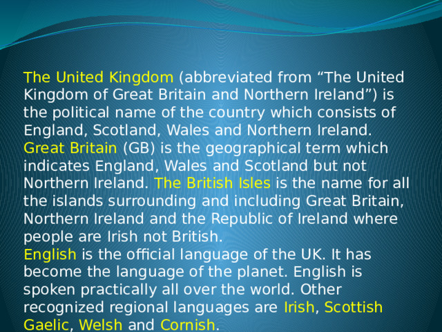 The United Kingdom (abbreviated from “The United Kingdom of Great Britain and Northern Ireland”) is the political name of the country which consists of England, Scotland, Wales and Northern Ireland. Great Britain (GB) is the geographical term which indicates England, Wales and Scotland but not Northern Ireland. The British Isles is the name for all the islands surrounding and including Great Britain, Northern Ireland and the Republic of Ireland where people are Irish not British. English is the official language of the UK. It has become the language of the planet. English is spoken practically all over the world. Other recognized regional languages are Irish , Scottish Gaelic , Welsh and Cornish . 