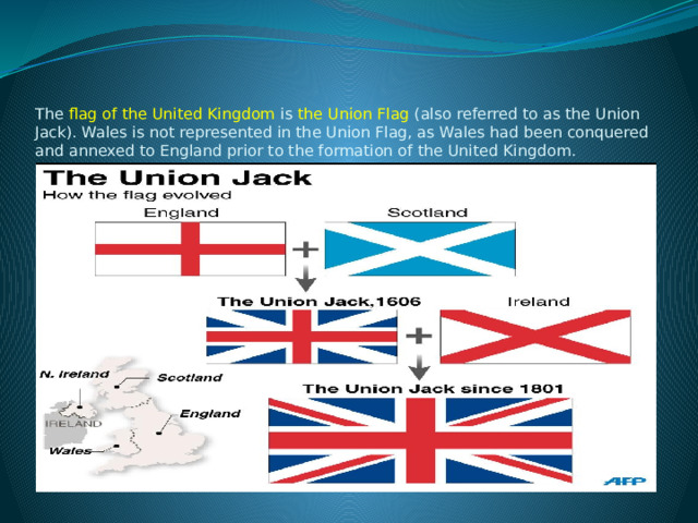    The  flag of the United Kingdom  is the Union Flag  (also referred to as the Union Jack). Wales is not represented in the Union Flag, as Wales had been conquered and annexed to England prior to the formation of the United Kingdom.   