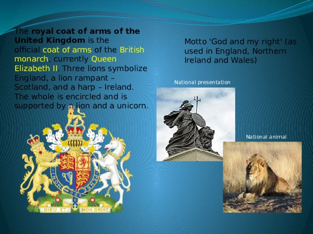 The  royal coat of arms of the United Kingdom is the official   coat of arms   of the  British monarch , currently   Queen Elizabeth II . Three lions symbolize England, a lion rampant – Scotland, and a harp – Ireland. The whole is encircled and is supported by a lion and a unicorn. Motto 'God and my right' (as used in England, Northern Ireland and Wales) National presentation National animal 