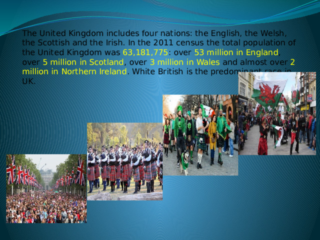 The United Kingdom includes four nations: the English, the Welsh, the Scottish and the Irish. In the 2011 census the total population of the United Kingdom was 63,181,775 : over 53 million in England , over 5 million in Scotland , over 3 million in Wales and almost over 2 million in Northern Ireland . White British is the predominant race in UK. 