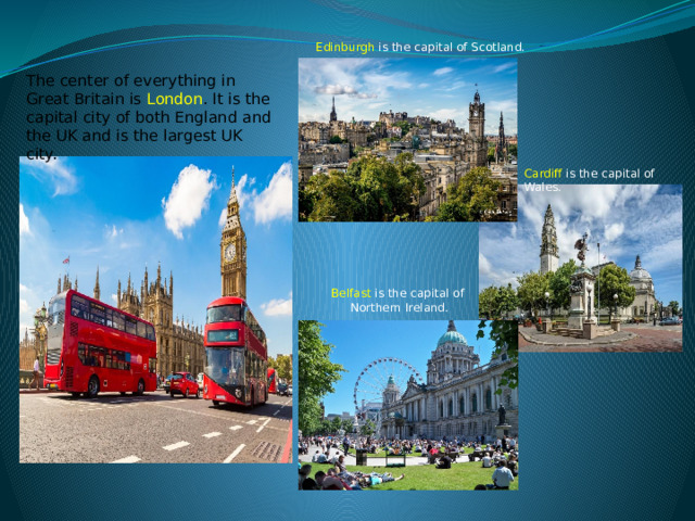 Edinburgh is the capital of Scotland. The center of everything in Great Britain is London . It is the capital city of both England and the UK and is the largest UK city.  Cardiff is the capital of Wales. Belfast is the capital of Northern Ireland. 