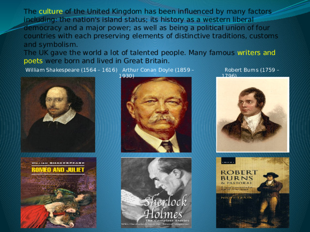 The  culture  of the United Kingdom has been influenced by many factors including: the nation's island status; its history  as a western liberal democracy and a major power; as well as being a political union of four countries with each preserving elements of distinctive traditions, customs and symbolism. The UK gave the world a lot of talented people. Many famous writers and poets were born and lived in Great Britain.  Robert Burns (1759 – 1796)  Arthur Conan Doyle (1859 – 1930)  William Shakespeare (1564 – 1616) 