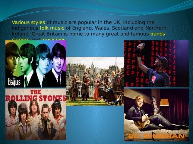 Various styles of music are popular in the UK, including the indigenous   folk music   of England, Wales, Scotland and Northern Ireland. Great Britain is home to many great and famous bands , singers and musicians . 