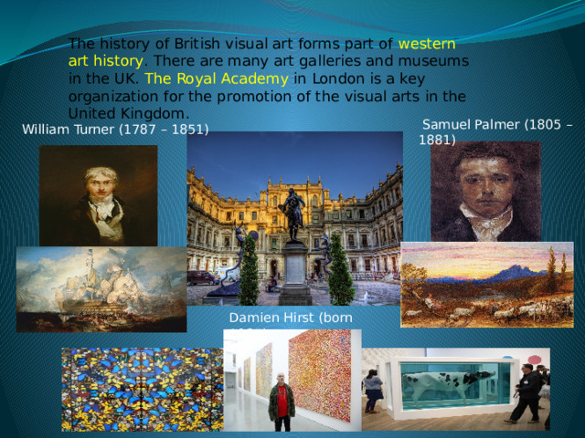 The history of British visual art forms part of  western art history . There are many art galleries and museums in the UK. The Royal Academy  in London is a key organization for the promotion of the visual arts in the United Kingdom.  Samuel Palmer (1805 – 1881) William Turner (1787 – 1851) Damien Hirst (born 1965) 