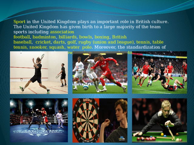 Sport in the United Kingdom plays an important role in British culture. The United Kingdom has given birth to a large majority of the team sports including  association football ,  badminton ,  billiards ,  bowls ,  boxing ,  British baseball ,   cricket ,  darts ,  golf ,  rugby (union and league) ,  tennis ,  table tennis, snooker, squash, water polo . Moreover, the standardization of various sports, such as rowing , dance sports and motorsports occurred in the United Kingdom. 