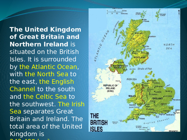  The United Kingdom of Great Britain and Northern Ireland is situated on the British Isles. It is surrounded by the Atlantic Ocean , with the North Sea  to the east, the English Channel  to the south and the Celtic Sea  to the southwest. The Irish Sea  separates Great Britain and Ireland. The total area of the United Kingdom is 242,495 km 2 . 