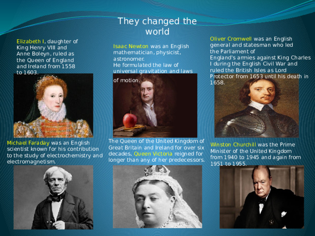 They changed the world Winston Churchill was the Prime Minister of the United Kingdom from 1940 to 1945 and again from 1951 to 1955. Oliver Cromwell was an English general and statesman who led the Parliament of England's armies against King Charles I during the English Civil War and ruled the British Isles as Lord Protector from 1653 until his death in 1658.  Elizabeth I , daughter of King Henry VIII and Anne Boleyn, ruled as the Queen of England and Ireland from 1558 to 1603.  Isaac Newton was an English mathematician, physicist, astronomer. He formulated the law of universal gravitation and laws of motion.   The Queen of the United Kingdom of Great Britain and Ireland for over six decades, Queen Victoria reigned for longer than any of her predecessors. Michael Faraday was an English scientist known for his contribution to the study of electrochemistry and electromagnetism.   