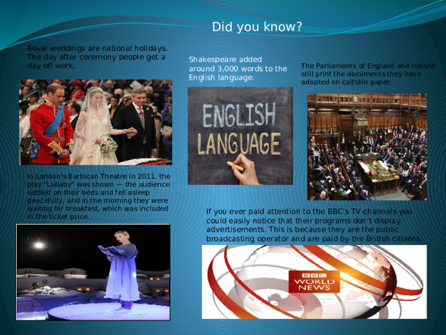  Did you know? Royal weddings are national holidays. The day after ceremony people get a day off work. Shakespeare added around 3,000 words to the English language. The Parliaments of England and Ireland still print the documents they have adopted on calfskin paper. In London's Barbican Theatre in 2011, the play 