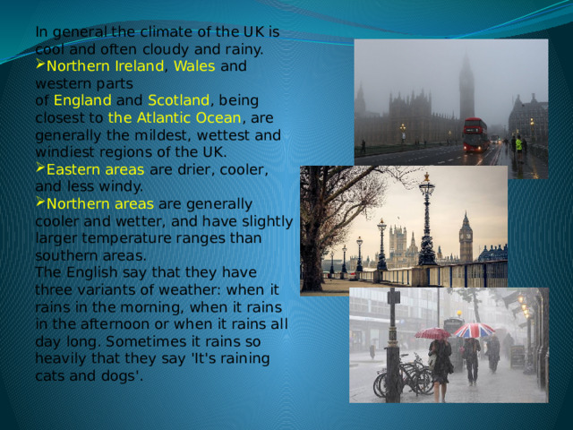 In general the climate of the UK is cool and often cloudy and rainy.  Northern Ireland ,  Wales  and western parts of  England  and  Scotland , being closest to the Atlantic Ocean , are generally the mildest, wettest and windiest regions of the UK. Eastern areas are drier, cooler, and less windy. Northern areas are generally cooler and wetter, and have slightly larger temperature ranges than southern areas. The English say that they have three variants of weather: when it rains in the morning, when it rains in the afternoon or when it rains all day long. Sometimes it rains so heavily that they say 'It's raining cats and dogs'. 