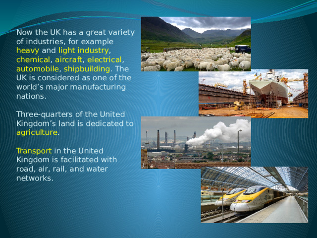 Now the UK has a great variety of industries, for example heavy and light industry , chemical , aircraft , electrical , automobile , shipbuilding . The UK is considered as one of the world’s major manufacturing nations.   Three-quarters of the United Kingdom’s land is dedicated to agriculture .   Transport in the United Kingdom is facilitated with road, air, rail, and water networks.    
