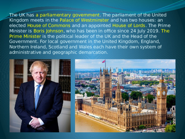  The UK has a parliamentary government . The parliament of the United Kingdom meets in the  Palace of Westminster  and has two houses: an elected  House of Commons  and an appointed  House of Lords . The Prime Minister is  Boris Johnson , who has been in office since 24 July 2019.  The Prime Minister is the political leader of the UK and the Head of the Government. For local government in the United Kingdom, England, Northern Ireland, Scotland and Wales each have their own system of administrative and geographic demarcation.   