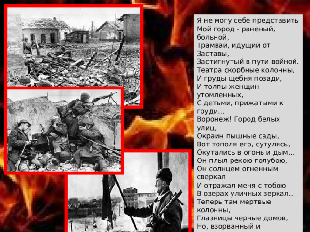 Я не могу себе представить Мой город - раненый, больной, Трамвай, идущий от Заставы, Застигнутый в пути войной. Театра скорбные колонны, И груды щебня позади, И толпы женщин утомленных, С детьми, прижатыми к груди... Воронеж! Город белых улиц, Окраин пышные сады, Вот тополя его, сутулясь, Окутались в огонь и дым... Он плыл рекою голубою, Он солнцем огненным сверкал И отражал меня с тобою В озерах уличных зеркал... Теперь там мертвые колонны, Глазницы черные домов, Но, взорванный и опаленный, Он нашу заслужил любовь - За то, что встал могучей силой, Врагов под пеплом погребя, Еще обширней и красивей, Воронеж, выстроим тебя! 