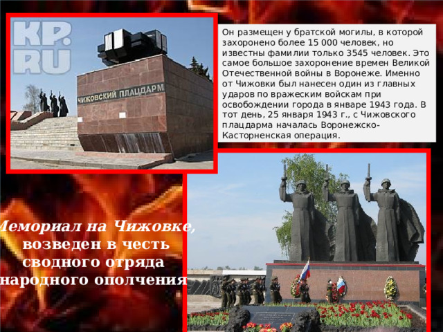 Он размещен у братской могилы, в которой захоронено более 15 000 человек, но известны фамилии только 3545 человек. Это самое большое захоронение времен Великой Отечественной войны в Воронеже. Именно от Чижовки был нанесен один из главных ударов по вражеским войскам при освобождении города в январе 1943 года. В тот день, 25 января 1943 г., с Чижовского плацдарма началась Воронежско-Касторненская операция. Мемориал на Чижовке,  возведен в честь  сводного отряда народного ополчения 