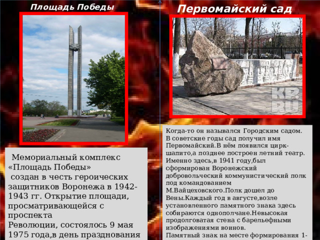 Первомайский сад Площадь Победы Когда-то он назывался Городским садом.  В советские годы сад получил имя Первомайский.В нём появился цирк-шапито,а позднее построен летний театр.  Именно здесь,в 1941 году,был сформирован Воронежский добровольческий коммунистический полк под командованием М.Вайцеховского.Полк дошел до Вены.Каждый год в августе,возле установленного памятного знака здесь собираются однополчане.Невысокая продолговатая стена с барельефными изображениями воинов.  Памятный знак на месте формирования 1-го воронежского стрелкового полка в 1941 году во время ВОВ.  Мемориальный комплекс «Площадь Победы»  создан в честь героических защитников Воронежа в 1942-1943 гг. Открытие площади, просматривающейся с проспекта Революции, состоялось 9 мая 1975 года,в день празднования 30-летия победы над фашизмом. 