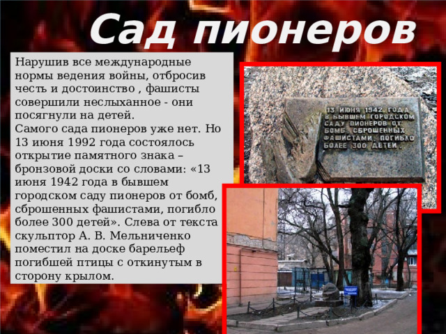 Сад пионеров Нарушив все международные нормы ведения войны, отбросив честь и достоинство , фашисты совершили неслыханное - они посягнули на детей.  Самого сада пионеров уже нет. Но 13 июня 1992 года состоялось открытие памятного знака – бронзовой доски со словами: «13 июня 1942 года в бывшем городском саду пионеров от бомб, сброшенных фашистами, погибло более 300 детей». Слева от текста скульптор А. В. Мельниченко поместил на доске барельеф погибшей птицы с откинутым в сторону крылом. 