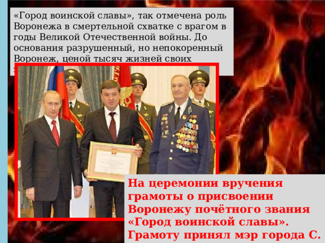 «Город воинской славы», так отмечена роль Воронежа в смертельной схватке с врагом в годы Великой Отечественной войны. До основания разрушенный, но непокоренный Воронеж, ценой тысяч жизней своих защитников выстоял и победил. На церемонии вручения грамоты о присвоении Воронежу почётного звания «Город воинской славы». Грамоту принял мэр города С. М. Колиух. Москва. Кремль. 2008 год. 