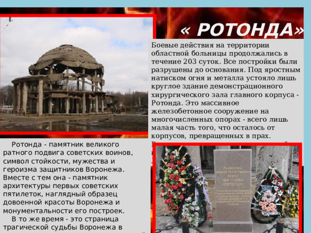  « РОТОНДА» Боевые действия на территории областной больницы продолжались в течение 203 суток. Все постройки были разрушены до основания. Под яростным натиском огня и металла устояло лишь круглое здание демонстрационного хирургического зала главного корпуса - Ротонда. Это массивное железобетонное сооружение на многочисленных опорах - всего лишь малая часть того, что осталось от корпусов, превращенных в прах. Ротонда сохранена как памятник войны и вошла составной частью в мемориал Линии Ратной Славы.     Ротонда - памятник великого ратного подвига советских воинов, символ стойкости, мужества и героизма защитников Воронежа. Вместе с тем она - памятник архитектуры первых советских пятилеток, наглядный образец довоенной красоты Воронежа и монументальности его построек.      В то же время - это страница трагической судьбы Воронежа в страшное военное лихолетье, суровый укор варварству фашистских захватчиков. 