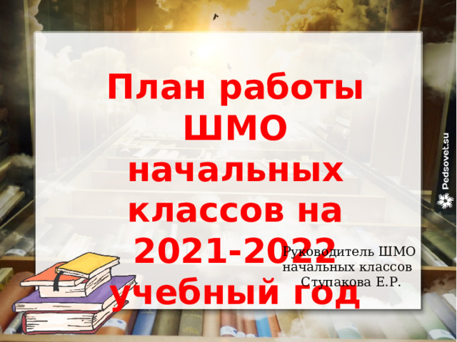 План работы ШМО начальных классов на 2021-2022 учебный год Руководитель ШМО начальных классов Ступакова Е.Р. 