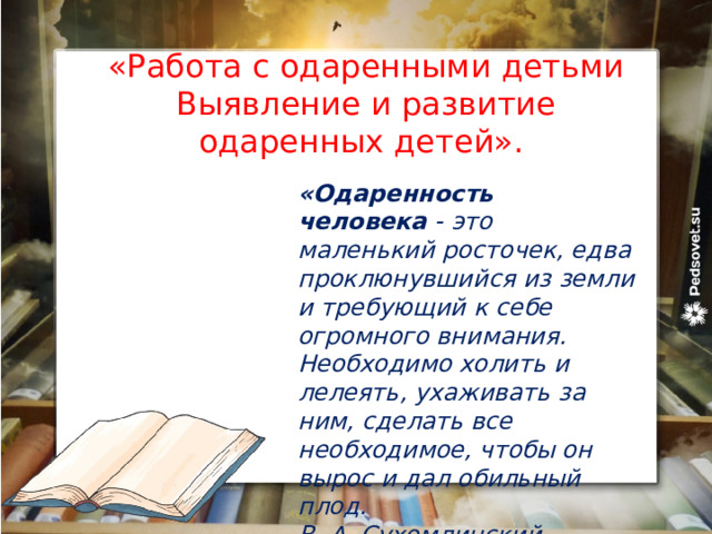 «Работа с одаренными детьми Выявление и развитие одаренных детей». «Одаренность человека  - это маленький росточек, едва проклюнувшийся из земли и требующий к себе огромного внимания. Необходимо холить и лелеять, ухаживать за ним, сделать все необходимое, чтобы он вырос и дал обильный плод. В. А. Сухомлинский 