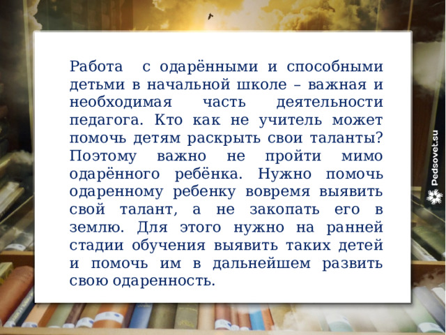 Работа с одарёнными и способными детьми в начальной школе – важная и необходимая часть деятельности педагога. Кто как не учитель может помочь детям раскрыть свои таланты? Поэтому важно не пройти мимо одарённого ребёнка. Нужно помочь одаренному ребенку вовремя выявить свой талант, а не закопать его в землю. Для этого нужно на ранней стадии обучения выявить таких детей и помочь им в дальнейшем развить свою одаренность.     