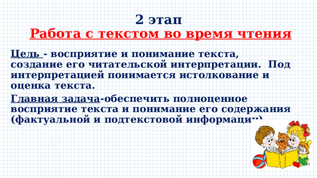 2 этап   Работа с текстом во время чтения Цель - восприятие и понимание текста, создание его читательской интерпретации. Под интерпретацией понимается истолкование и оценка текста. Главная задача -обеспечить полноценное восприятие текста и понимание его содержания (фактуальной и подтекстовой информации) 