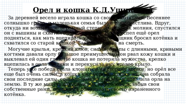 Орел и кошка К.Д.Ушинский  За деревней весело играла кошка со своими котятами. Весеннее солнышко грело, и маленькая семья была очень счастлива. Вдруг, откуда ни возьмись — огромный степной орел: как молния, спустился он с вышины и схватил одного котёнка. Но не успел ещё орел подняться, как мать вцепилась уже в него. Хищник бросил котёнка и схватился со старой кошкой. Закипела битва на смерть.  Могучие крылья, крепкий клюв, сильные лапы с длинными, кривыми когтями давали орлу большое преимущество: он рвал кожу кошки и выклевал ей один глаз. Но кошка не потеряла мужества, крепко вцепилась в орла когтями и перекусила ему правое крыло.   Теперь уже победа стала клониться на сторону кошки; но орёл все еще был очень силён, а кошка уже устала; однако же она собрала свои последние силы, сделала ловкий прыжок и повалила орла на землю. В ту же минуту откусила она ему голову и, забыв свои собственные раны, принялась облизывать своего израненного котёнка. 