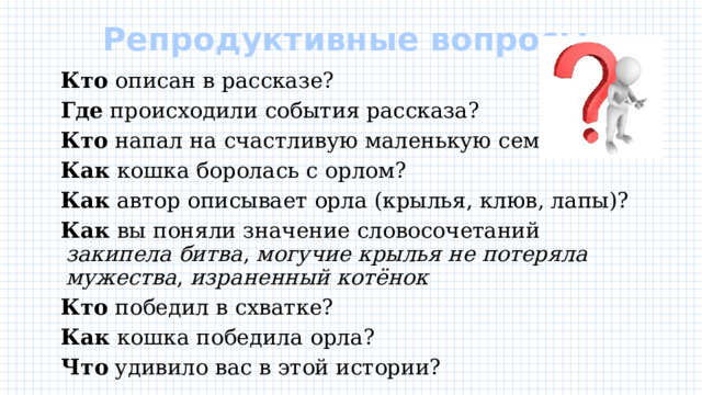 Репродуктивные вопросы    Кто описан в рассказе?  Где происходили события рассказа?  Кто напал на счастливую маленькую семью?  Как кошка боролась с орлом?  Как автор описывает орла (крылья, клюв, лапы)?  Как вы поняли значение словосочетаний закипела битва , могучие крылья не потеряла мужества , израненный котёнок  Кто победил в схватке?  Как кошка победила орла?  Что удивило вас в этой истории? 