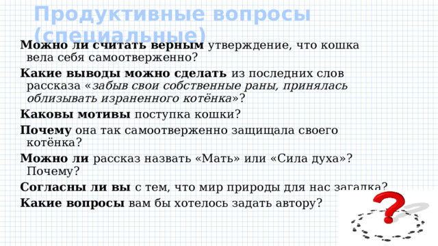Продуктивные вопросы (специальные)   Можно ли считать верным утверждение, что кошка вела себя самоотверженно? Какие выводы можно сделать из последних слов рассказа « забыв свои собственные раны, принялась облизывать израненного котёнка »? Каковы мотивы поступка кошки? Почему она так самоотверженно защищала своего котёнка? Можно ли рассказ назвать «Мать» или «Сила духа»? Почему? Согласны ли вы с тем, что мир природы для нас загадка? Какие вопросы вам бы хотелось задать автору? 