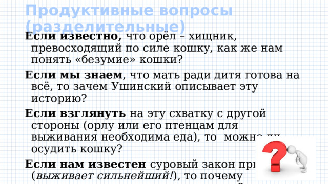 Продуктивные вопросы (разделительные)   Если известно, что орёл – хищник, превосходящий по силе кошку, как же нам понять «безумие» кошки? Если мы знаем , что мать ради дитя готова на всё, то зачем Ушинский описывает эту историю? Если взглянуть на эту схватку с другой стороны (орлу или его птенцам для выживания необходима еда), то можно ли осудить кошку? Если нам известен суровый закон природы ( выживает сильнейший! ), то почему мы осуждает орла и восхваляем кошку? 