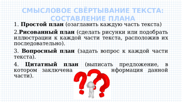 СМЫСЛОВОЕ СВЁРТЫВАНИЕ ТЕКСТА:  СОСТАВЛЕНИЕ ПЛАНА   1. Простой план (озаглавить каждую часть текста) 2. Рисованный план (сделать рисунки или подобрать иллюстрации к каждой части текста, расположив их последовательно). 3. Вопросный план (задать вопрос к каждой части текста). 4. Цитатный план (выписать предложение, в котором заключена основная информация данной части). 