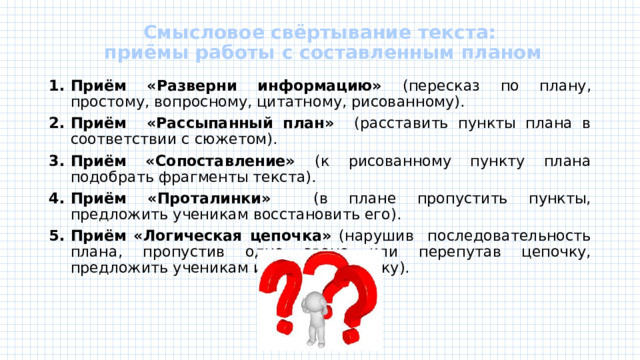 Смысловое свёртывание текста:  приёмы работы с составленным планом   Приём «Разверни информацию» (пересказ по плану, простому, вопросному, цитатному, рисованному). Приём «Рассыпанный план» (расставить пункты плана в соответствии с сюжетом). Приём «Сопоставление» (к рисованному пункту плана подобрать фрагменты текста). Приём «Проталинки» (в плане пропустить пункты, предложить ученикам восстановить его). Приём «Логическая цепочка» (нарушив последовательность плана, пропустив одно звено или перепутав цепочку, предложить ученикам исправить ошибку). 