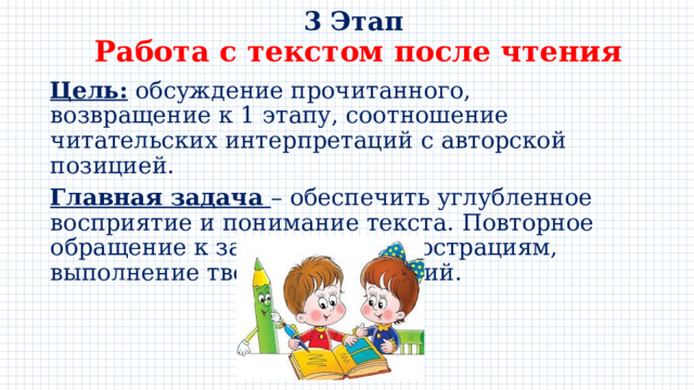 3 Этап  Работа с текстом после чтения Цель: обсуждение прочитанного, возвращение к 1 этапу, соотношение читательских интерпретаций с авторской позицией. Главная задача – обеспечить углубленное восприятие и понимание текста. Повторное обращение к заглавию, к иллюстрациям, выполнение творческих заданий. 