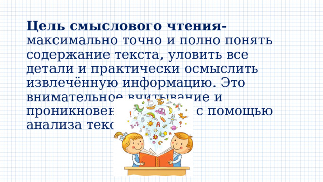 Цель смыслового чтения- максимально точно и полно понять содержание текста, уловить все детали и практически осмыслить извлечённую информацию. Это внимательное вчитывание и проникновение в смысл с помощью анализа текста. 