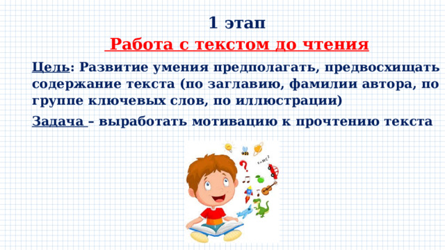 1 этап  Работа с текстом до чтения Цель : Развитие умения предполагать, предвосхищать содержание текста (по заглавию, фамилии автора, по группе ключевых слов, по иллюстрации) Задача – выработать мотивацию к прочтению текста 