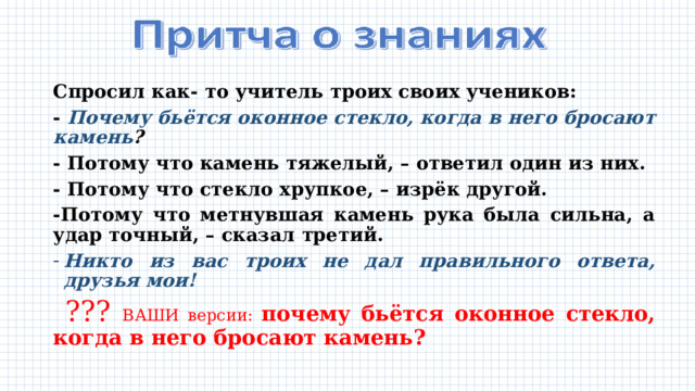 Спросил как- то учитель троих своих учеников: - Почему бьётся оконное стекло, когда в него бросают камень ? - Потому что камень тяжелый, – ответил один из них. - Потому что стекло хрупкое, – изрёк другой. -Потому что метнувшая камень рука была сильна, а удар точный, – сказал третий. Никто из вас троих не дал правильного ответа, друзья мои!  ??? ВАШИ версии: почему бьётся оконное стекло, когда в него бросают камень? 