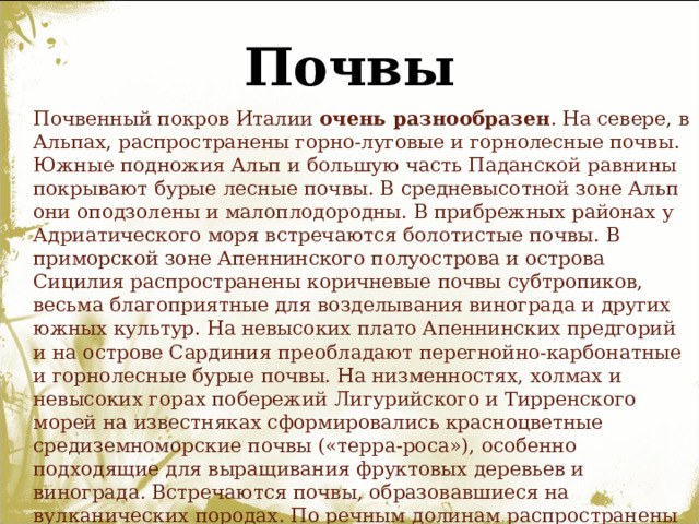Почвы  Почвенный покров Италии очень разнообразен . На севере, в Альпах, распространены горно-луговые и горнолесные почвы. Южные подножия Альп и большую часть Паданской равнины покрывают бурые лесные почвы. В средневысотной зоне Альп они оподзолены и малоплодородны. В прибрежных районах у Адриатического моря встречаются болотистые почвы. В приморской зоне Апеннинского полуострова и острова Сицилия распространены коричневые почвы субтропиков, весьма благоприятные для возделывания винограда и других южных культур. На невысоких плато Апеннинских предгорий и на острове Сардиния преобладают перегнойно-карбонатные и горнолесные бурые почвы. На низменностях, холмах и невысоких горах побережий Лигурийского и Тирренского морей на известняках сформировались красноцветные средиземноморские почвы («терра-роса»), особенно подходящие для выращивания фруктовых деревьев и винограда. Встречаются почвы, образовавшиеся на вулканических породах. По речным долинам распространены аллювиальные почвы. 