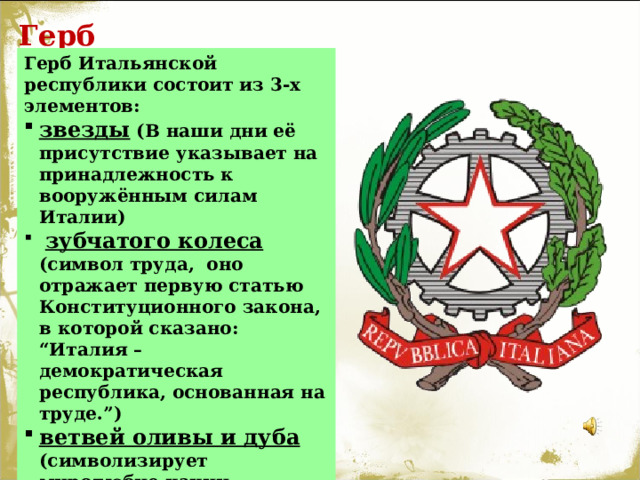 Герб Герб Итальянской республики состоит из 3-х элементов: звезды ( В наши дни её присутствие указывает на принадлежность к вооружённым силам Италии)  зубчатого колеса ( символ труда, оно отражает первую статью Конституционного закона, в которой сказано: “Италия – демократическая республика, основанная на труде.”) ветвей оливы и дуба (символизирует миролюбие нации, означающее стремление к внутреннему согласию в стране и интернациональному братству за её пределами).  