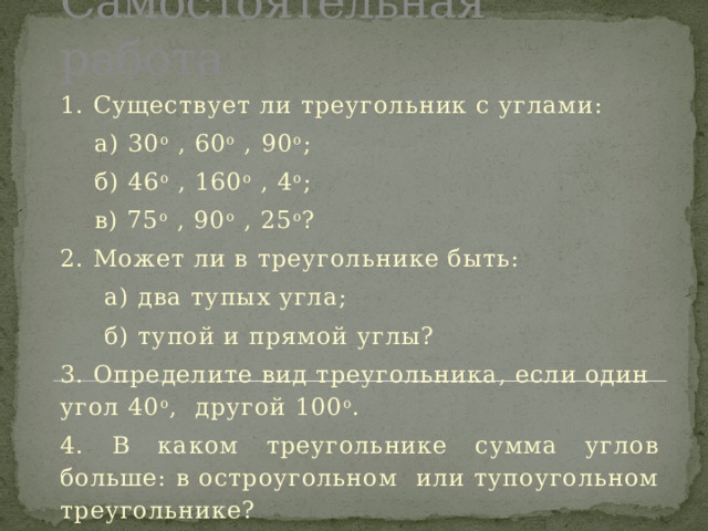 Самостоятельная работа 1. Существует ли треугольник с углами:  а) 30 о , 60 о , 90 о ;  б) 46 о , 160 о , 4 о ;  в) 75 о , 90 о , 25 о ? 2. Может ли в треугольнике быть:  а) два тупых угла;  б) тупой и прямой углы? 3. Определите вид треугольника, если один угол 40 о , другой 100 о . 4. В каком треугольнике сумма углов больше: в остроугольном или тупоугольном треугольнике? 5. Измерить углы можно у любого треугольника? 