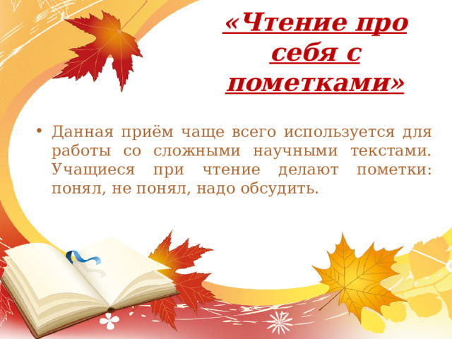 «Чтение про себя с пометками»   Данная приём чаще всего используется для работы со сложными научными текстами. Учащиеся при чтение делают пометки: понял, не понял, надо обсудить. 