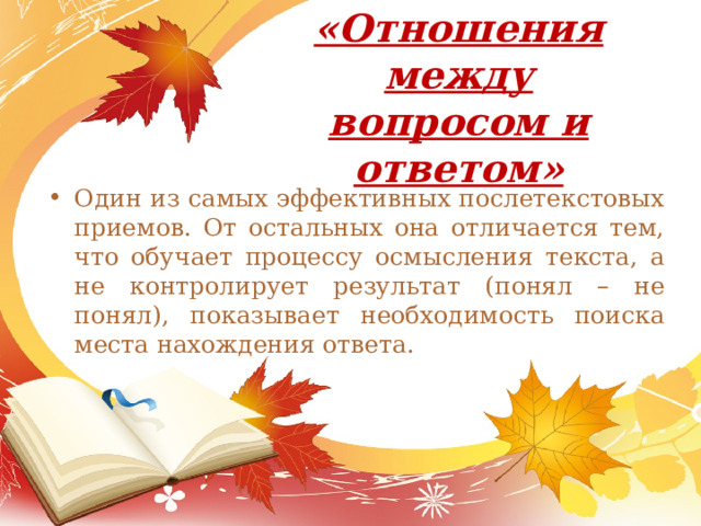 «Отношения между вопросом и ответом»   Один из самых эффективных послетекстовых приемов. От остальных она отличается тем, что обучает процессу осмысления текста, а не контролирует результат (понял – не понял), показывает необходимость поиска места нахождения ответа. 