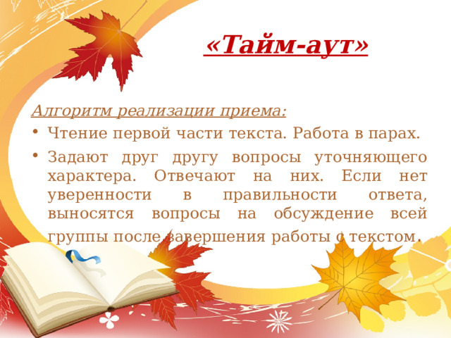 «Тайм-аут»   Алгоритм реализации приема: Чтение первой части текста. Работа в парах. Задают друг другу вопросы уточняющего характера. Отвечают на них. Если нет уверенности в правильности ответа, выносятся во­просы на обсуждение всей группы после завершения работы с текстом . 