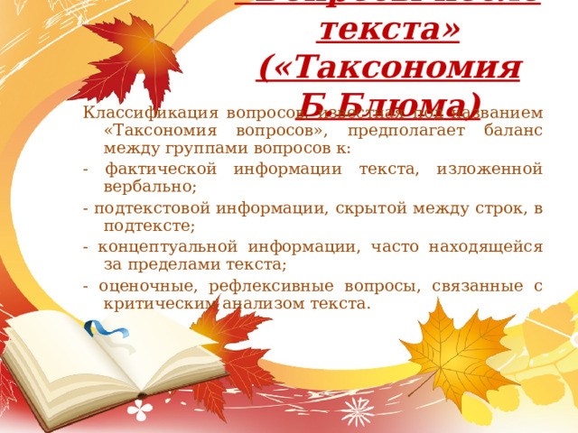 «Вопросы после текста»  («Таксономия Б.Блюма)   Классификация вопросов, известная под названием «Таксономия вопросов», предполагает баланс между группами вопросов к: - фактической информации текста, изложенной вербально; - подтекстовой информации, скрытой между строк, в подтексте; - концептуальной информации, часто находящейся за пределами текста; - оценочные, рефлексивные вопросы, связанные с критическим анализом текста. 