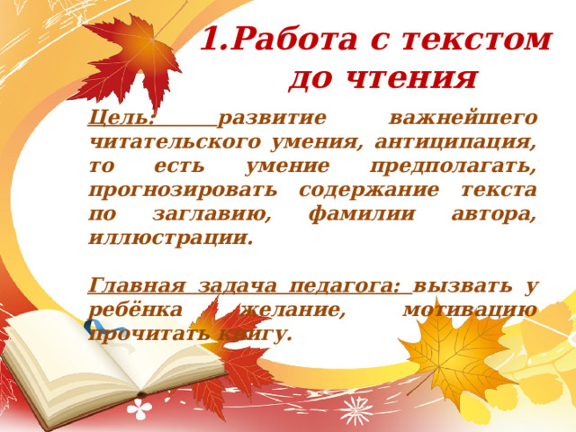Работа с текстом до чтения Цель: развитие важнейшего читательского умения, антиципация, то есть умение предполагать, прогнозировать содержание текста по заглавию, фамилии автора, иллюстрации.   Главная задача педагога: вызвать у ребёнка желание, мотивацию прочитать книгу.   