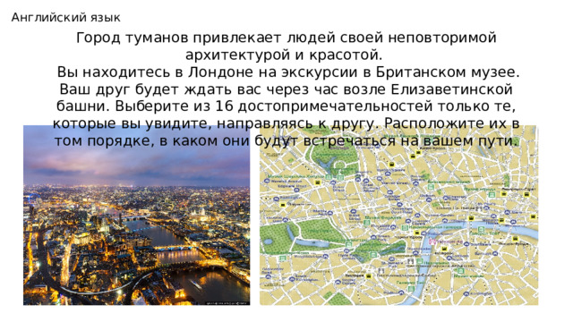 Английский язык Город туманов привлекает людей своей неповторимой архитектурой и красотой.  Вы находитесь в Лондоне на экскурсии в Британском музее. Ваш друг будет ждать вас через час возле Елизаветинской башни. Выберите из 16 достопримечательностей только те, которые вы увидите, направляясь к другу. Расположите их в том порядке, в каком они будут встречаться на вашем пути. 