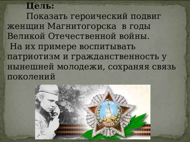 Цель:  Показать героический подвиг женщин Магнитогорска в годы Великой Отечественной войны.  На их примере воспитывать патриотизм и гражданственность у нынешней молодежи, сохраняя связь поколений 